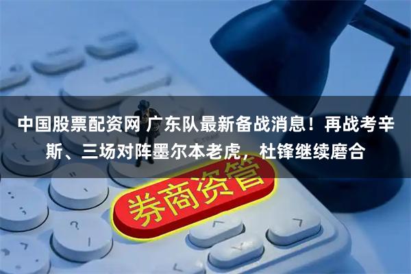 中国股票配资网 广东队最新备战消息！再战考辛斯、三场对阵墨尔本老虎，杜锋继续磨合