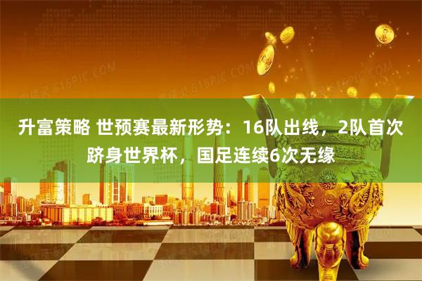 升富策略 世预赛最新形势：16队出线，2队首次跻身世界杯，国足连续6次无缘