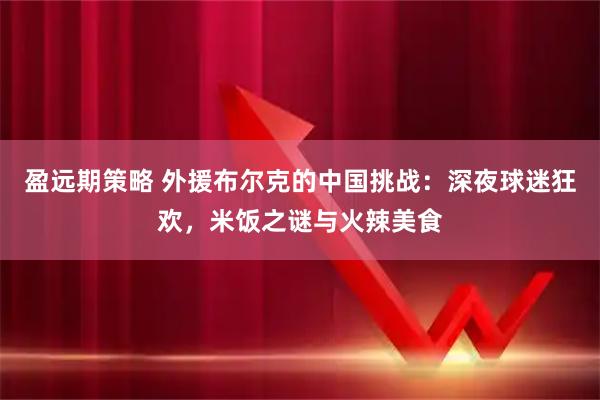 盈远期策略 外援布尔克的中国挑战：深夜球迷狂欢，米饭之谜与火辣美食