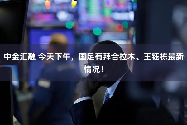 中金汇融 今天下午，国足有拜合拉木、王钰栋最新情况！