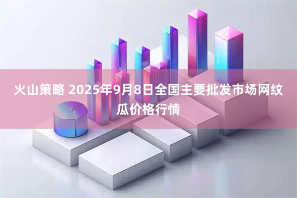 火山策略 2025年9月8日全国主要批发市场网纹瓜价格行情