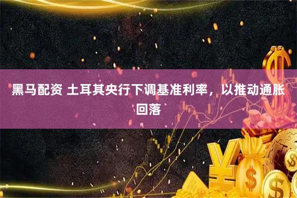 黑马配资 土耳其央行下调基准利率，以推动通胀回落