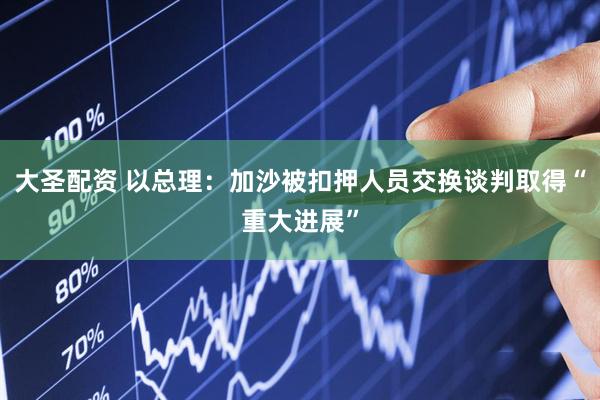 大圣配资 以总理：加沙被扣押人员交换谈判取得“重大进展”