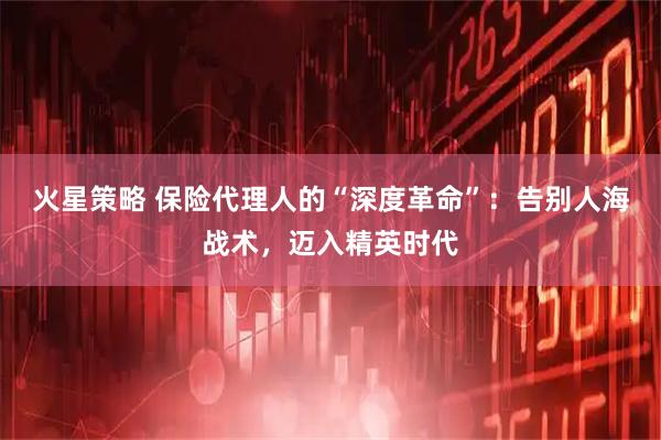 火星策略 保险代理人的“深度革命”：告别人海战术，迈入精英时代