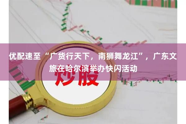 优配速至 “广货行天下，南狮舞龙江”，广东文旅在哈尔滨举办快闪活动