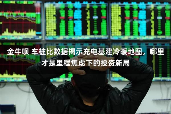金牛呗 车桩比数据揭示充电基建冷暖地图，哪里才是里程焦虑下的投资新局