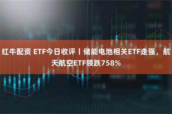 红牛配资 ETF今日收评丨储能电池相关ETF走强，航天航空ETF领跌758%