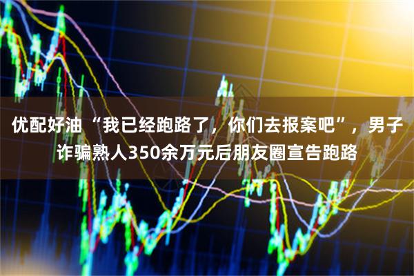 优配好油 “我已经跑路了，你们去报案吧”，男子诈骗熟人350余万元后朋友圈宣告跑路