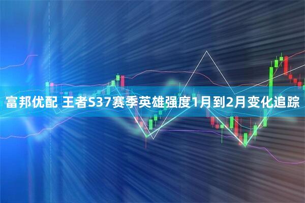 富邦优配 王者S37赛季英雄强度1月到2月变化追踪