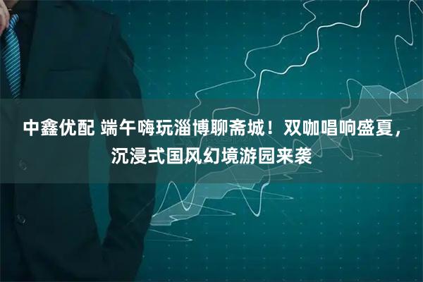 中鑫优配 端午嗨玩淄博聊斋城！双咖唱响盛夏，沉浸式国风幻境游园来袭