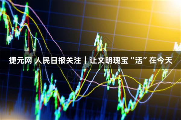 捷元网 人民日报关注｜让文明瑰宝“活”在今天