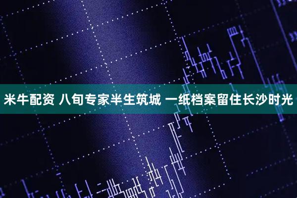 米牛配资 八旬专家半生筑城 一纸档案留住长沙时光